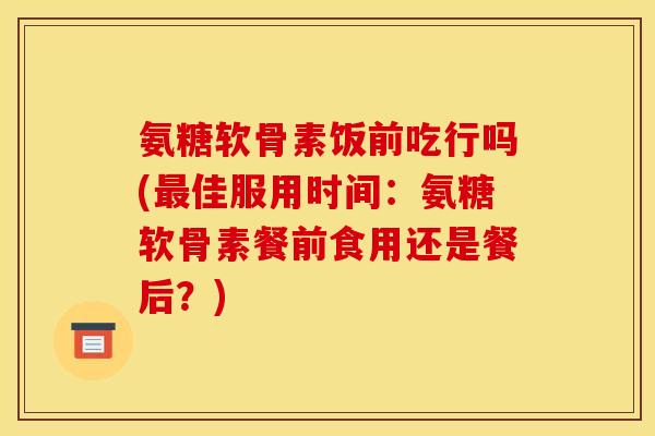 氨糖软骨素饭前吃行吗(最佳服用时间：氨糖软骨素餐前食用还是餐后？)