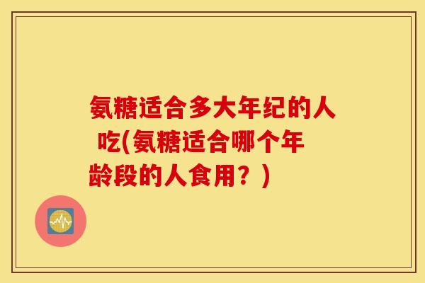 氨糖适合多大年纪的人 吃(氨糖适合哪个年龄段的人食用?) 氨糖适合多大年纪的人 吃(氨糖适合哪个年龄段的人食用?)