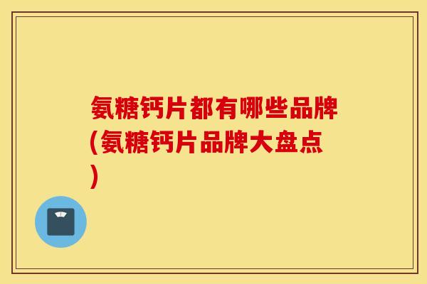 氨糖钙片都有哪些品牌(氨糖钙片品牌大盘点)