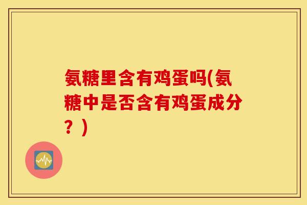 氨糖里含有鸡蛋吗(氨糖中是否含有鸡蛋成分？)
