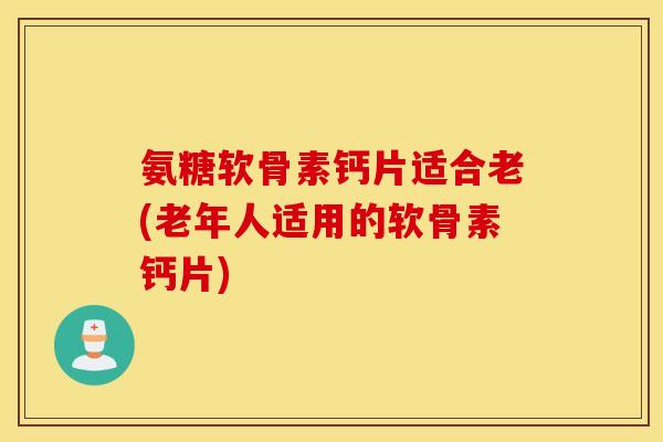 氨糖软骨素钙片适合老(老年人适用的软骨素钙片)
