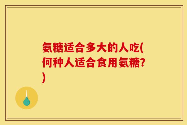 氨糖适合多大的人吃(何种人适合食用氨糖？)