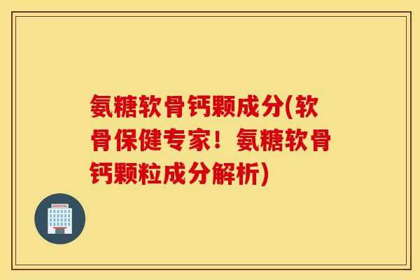 氨糖软骨钙颗成分(软骨保健专家！氨糖软骨钙颗粒成分解析)