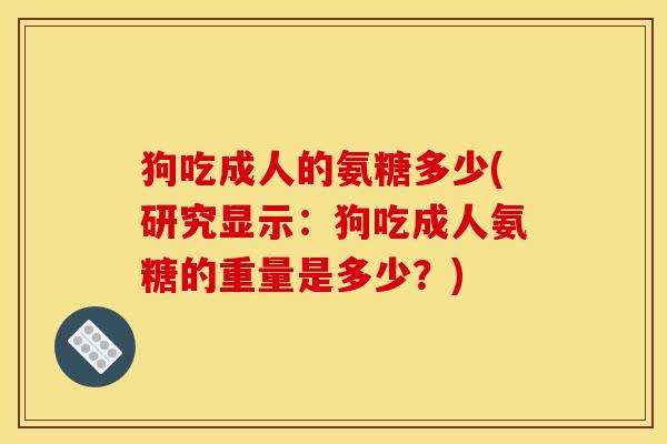 狗吃成人的氨糖多少(研究显示：狗吃成人氨糖的重量是多少？)