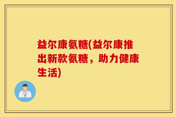 益尔康氨糖(益尔康推出新款氨糖，助力健康生活)