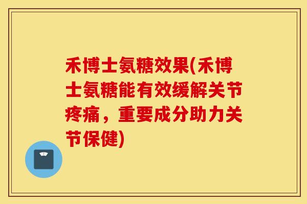 禾博士氨糖效果(禾博士氨糖能有效缓解关节疼痛，重要成分助力关节保健)