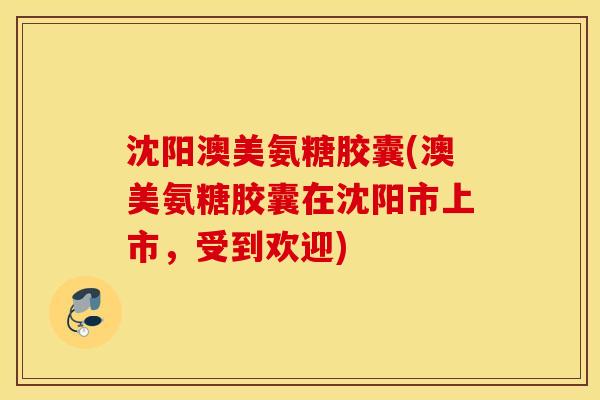 沈阳澳美氨糖胶囊(澳美氨糖胶囊在沈阳市上市，受到欢迎)