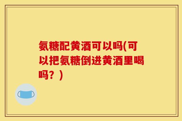 氨糖配黄酒可以吗(可以把氨糖倒进黄酒里喝吗?) 氨糖配黄酒可以吗(可以把氨糖倒进黄酒里喝吗?)