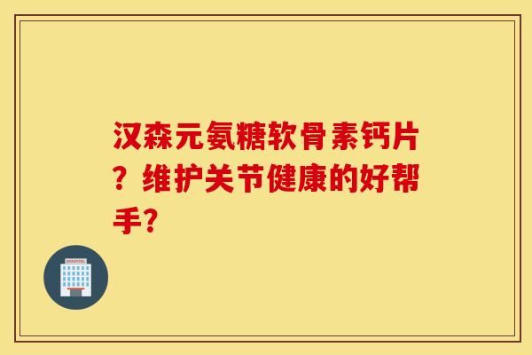汉森元氨糖软骨素钙片？维护关节健康的好帮手？