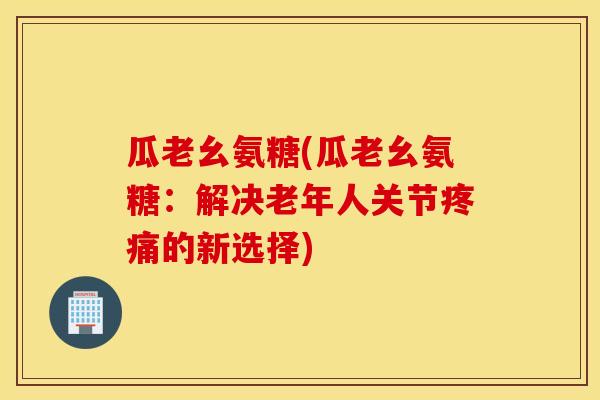 瓜老幺氨糖(瓜老幺氨糖：解决老年人关节疼痛的新选择)
