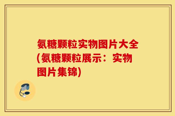 氨糖颗粒实物图片大全(氨糖颗粒展示：实物图片集锦)