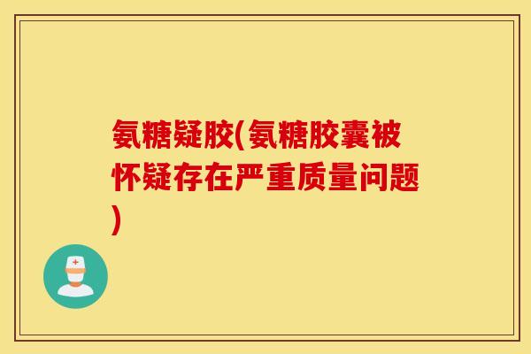 氨糖疑胶(氨糖胶囊被怀疑存在严重质量问题)