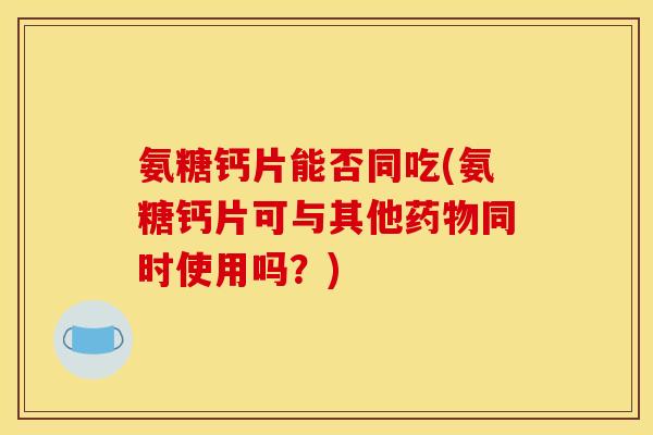氨糖钙片能否同吃(氨糖钙片可与其他药物同时使用吗？)