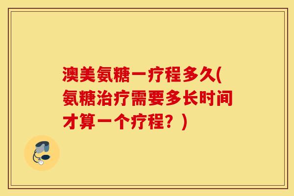 澳美氨糖一疗程多久(氨糖治疗需要多长时间才算一个疗程？)