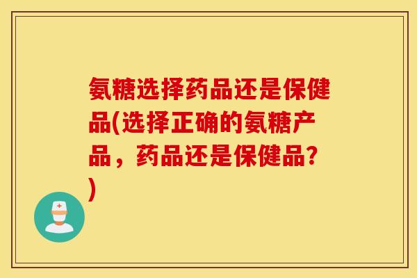 氨糖选择药品还是保健品(选择正确的氨糖产品，药品还是保健品？)