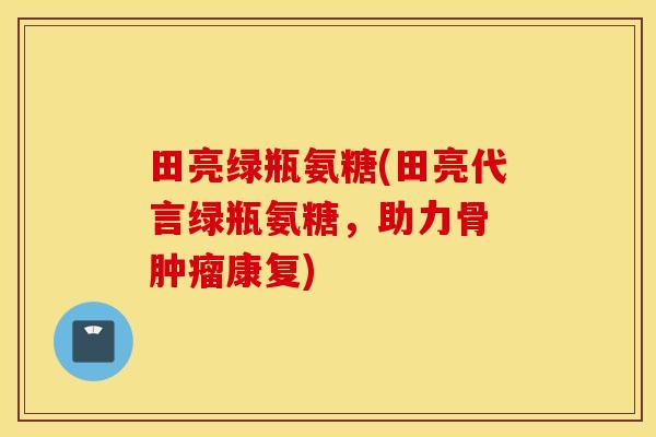 田亮绿瓶氨糖(田亮代言绿瓶氨糖，助力骨 肿瘤康复)
