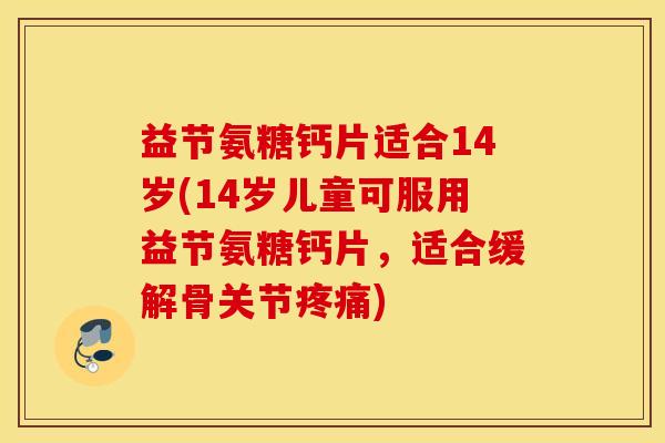 益节氨糖钙片适合14岁(14岁儿童可服用益节氨糖钙片，适合缓解骨关节疼痛)