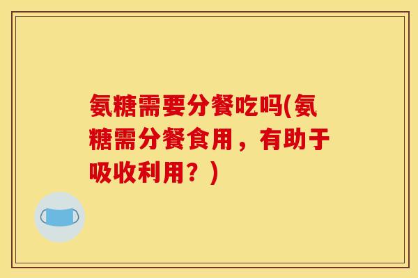 氨糖需要分餐吃吗(氨糖需分餐食用，有助于吸收利用？)
