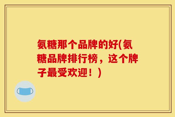 氨糖那个品牌的好(氨糖品牌排行榜，这个牌子最受欢迎！)
