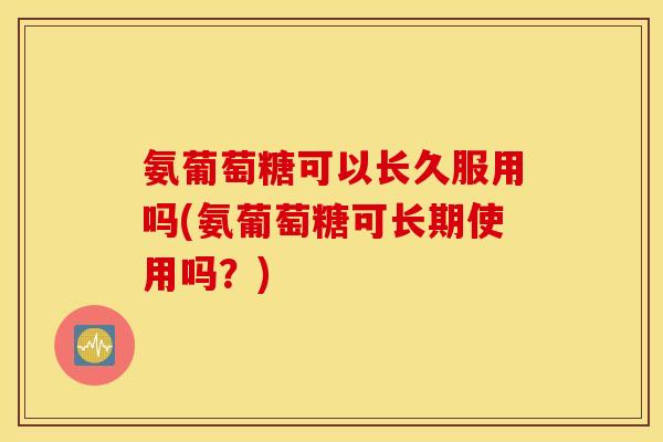 氨葡萄糖可以长久服用吗(氨葡萄糖可长期使用吗？)