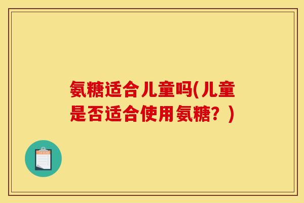 氨糖适合儿童吗(儿童是否适合使用氨糖？)