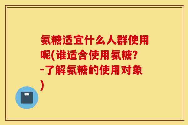 氨糖适宜什么人群使用呢(谁适合使用氨糖？-了解氨糖的使用对象)