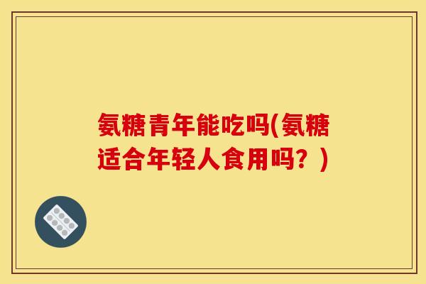 氨糖青年能吃吗(氨糖适合年轻人食用吗？)
