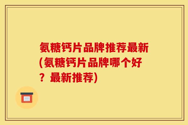氨糖钙片品牌推荐最新(氨糖钙片品牌哪个好？最新推荐)