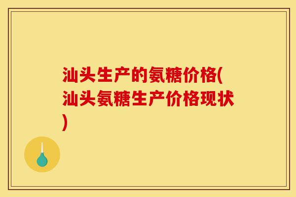 汕头生产的氨糖价格(汕头氨糖生产价格现状)