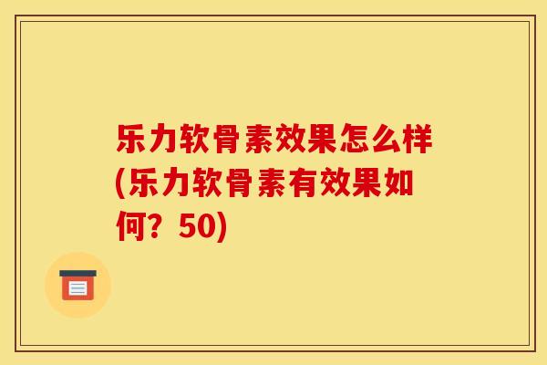 乐力软骨素效果怎么样(乐力软骨素有效果如何？50)