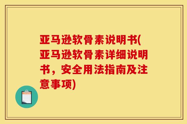 亚马逊软骨素说明书(亚马逊软骨素详细说明书，安全用法指南及注意事项)