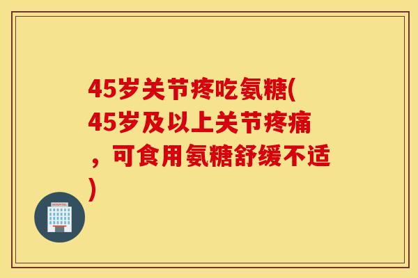 45岁关节疼吃氨糖(45岁及以上关节疼痛,可食用氨糖舒缓不适) 45岁关节疼吃氨糖(45岁及以上关节疼痛,可食用氨糖舒缓不适)