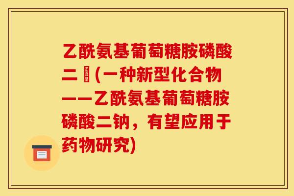 乙酰氨基葡萄糖胺磷酸二鈉(一种新型化合物——乙酰氨基葡萄糖胺磷酸二钠，有望应用于药物研究)