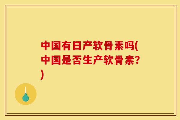 中国有日产软骨素吗(中国是否生产软骨素？)