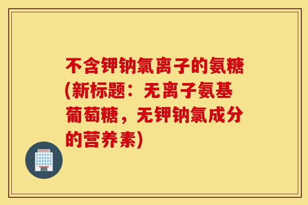 不含钾钠氯离子的氨糖(新标题：无离子氨基葡萄糖，无钾钠氯成分的营养素)