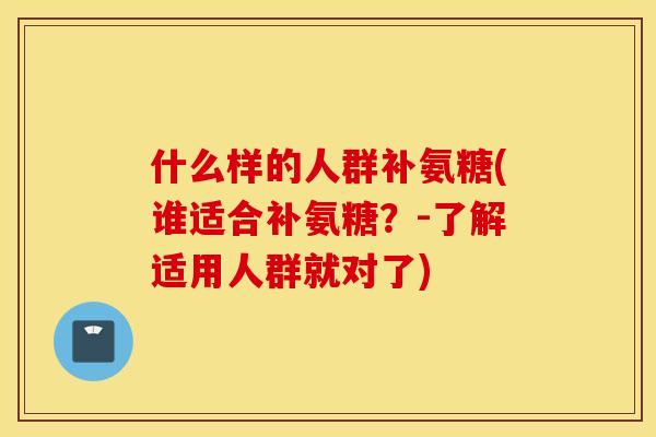 什么样的人群补氨糖(谁适合补氨糖？-了解适用人群就对了)