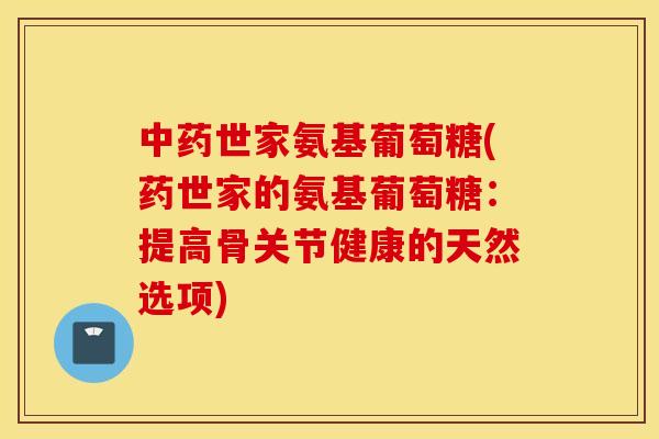 中药世家氨基葡萄糖(药世家的氨基葡萄糖：提高骨关节健康的天然选项)