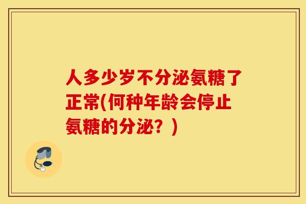 人多少岁不分泌氨糖了正常(何种年龄会停止氨糖的分泌？)