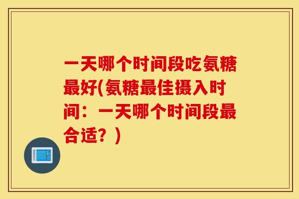 一天哪个时间段吃氨糖最好(氨糖最佳摄入时间：一天哪个时间段最合适？)