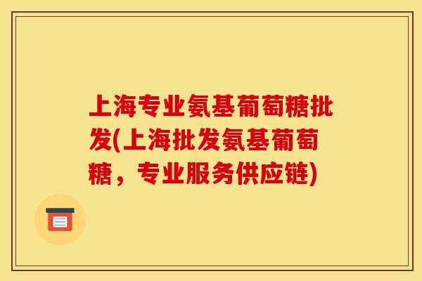 上海专业氨基葡萄糖批发(上海批发氨基葡萄糖，专业服务供应链)