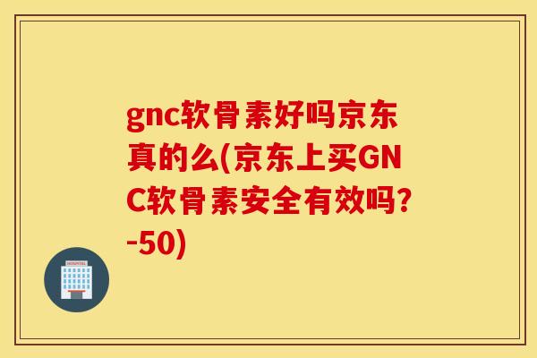 gnc软骨素好吗京东真的么(京东上买GNC软骨素安全有效吗？-50)