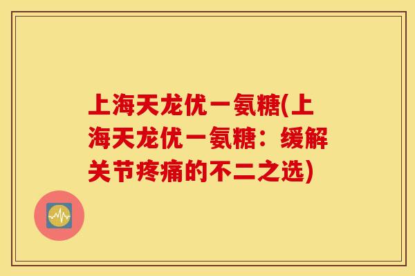 上海天龙优一氨糖(上海天龙优一氨糖:缓解关节疼痛的不二之选) 上海天龙优一氨糖(上海天龙优一氨糖:缓解关节疼痛的不二之选)