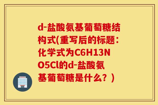 d-盐酸氨基葡萄糖结构式(重写后的标题:化学式为C6H13NO5Cl的d-盐酸氨基葡萄糖是什么?) d-盐酸氨基葡萄糖结构式(重写后的标题:化学式为C6H13NO5Cl的d-盐酸氨基葡萄糖是什么?)