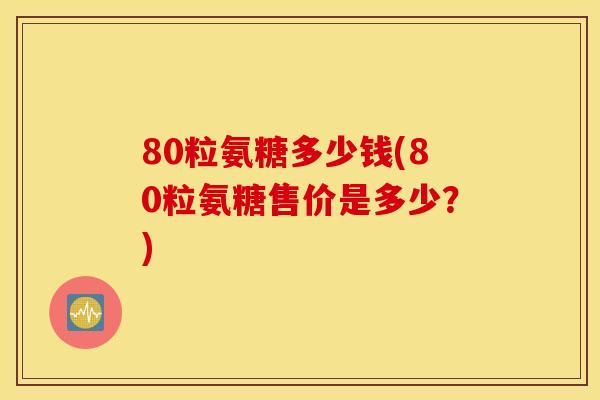 80粒氨糖多少钱(80粒氨糖售价是多少？)