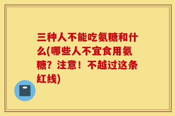 三种人不能吃氨糖和什么(哪些人不宜食用氨糖？注意！不越过这条红线)