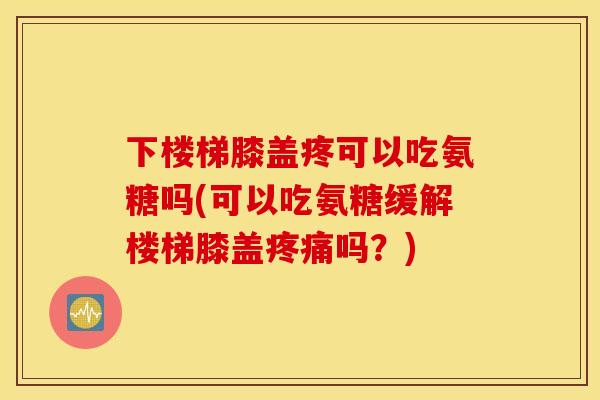 下楼梯膝盖疼可以吃氨糖吗(可以吃氨糖缓解楼梯膝盖疼痛吗？)