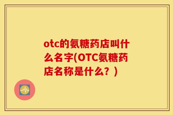 otc的氨糖药店叫什么名字(OTC氨糖药店名称是什么？)