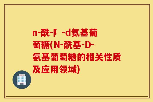 n-酰-阝-d氨基葡萄糖(N-酰基-D-氨基葡萄糖的相关性质及应用领域)