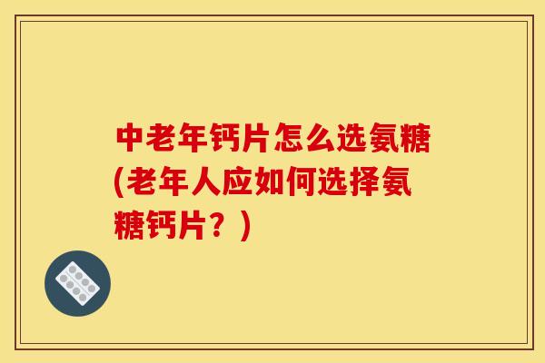 中老年钙片怎么选氨糖(老年人应如何选择氨糖钙片？)