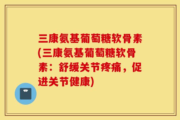 三康氨基葡萄糖软骨素(三康氨基葡萄糖软骨素:舒缓关节疼痛,促进关节健康) 三康氨基葡萄糖软骨素(三康氨基葡萄糖软骨素:舒缓关节疼痛,促进关节健康)